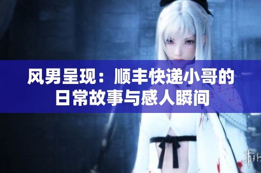 风男呈现：顺丰快递小哥的日常故事与感人瞬间