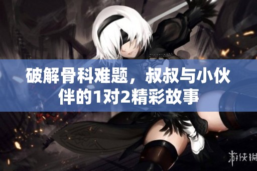破解骨科难题，叔叔与小伙伴的1对2精彩故事