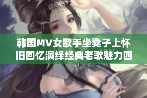 韩国MV女歌手坐凳子上怀旧回忆演绎经典老歌魅力四溢