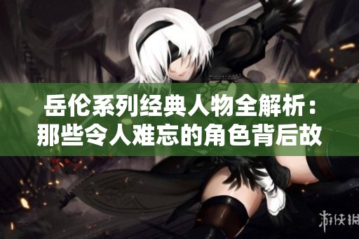 岳伦系列经典人物全解析：那些令人难忘的角色背后故事