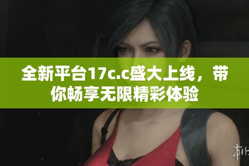 全新平台17c.c盛大上线，带你畅享无限精彩体验