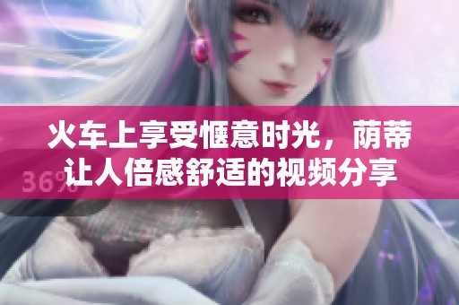 火车上享受惬意时光，荫蒂让人倍感舒适的视频分享