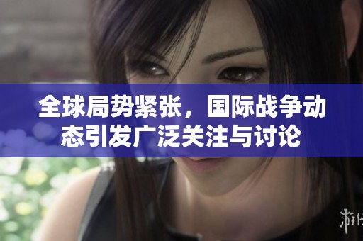 全球局势紧张，国际战争动态引发广泛关注与讨论