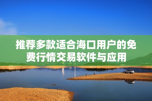 推荐多款适合海口用户的免费行情交易软件与应用