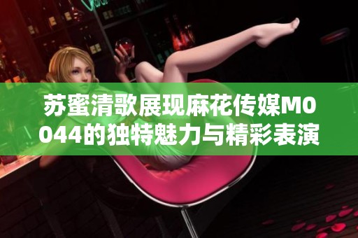 苏蜜清歌展现麻花传媒M0044的独特魅力与精彩表演