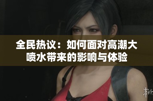 全民热议：如何面对高潮大喷水带来的影响与体验