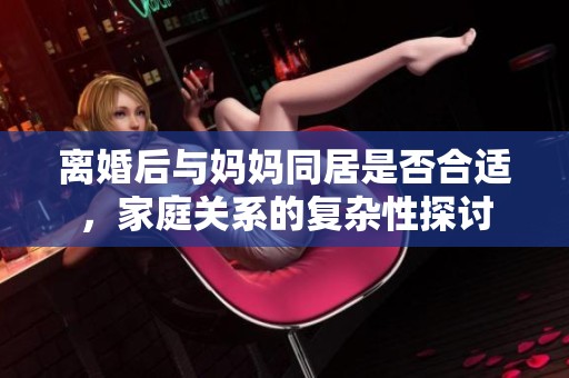 离婚后与妈妈同居是否合适，家庭关系的复杂性探讨