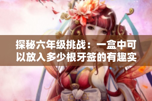 探秘六年级挑战：一盒中可以放入多少根牙签的有趣实验