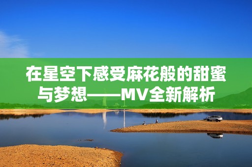 在星空下感受麻花般的甜蜜与梦想——MV全新解析