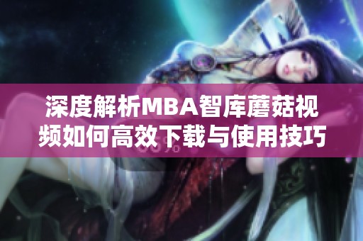 深度解析MBA智库蘑菇视频如何高效下载与使用技巧