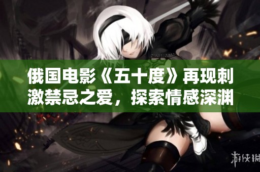 俄国电影《五十度》再现刺激禁忌之爱，探索情感深渊