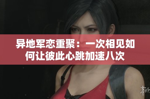 异地军恋重聚：一次相见如何让彼此心跳加速八次