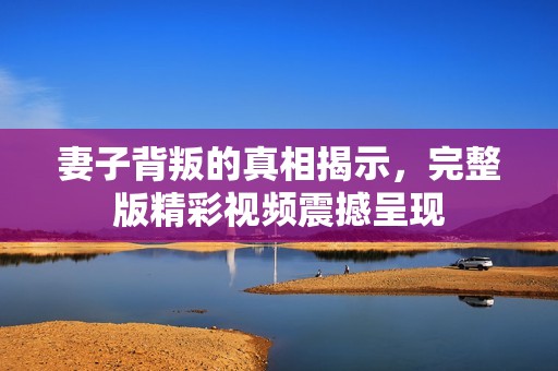 妻子背叛的真相揭示，完整版精彩视频震撼呈现