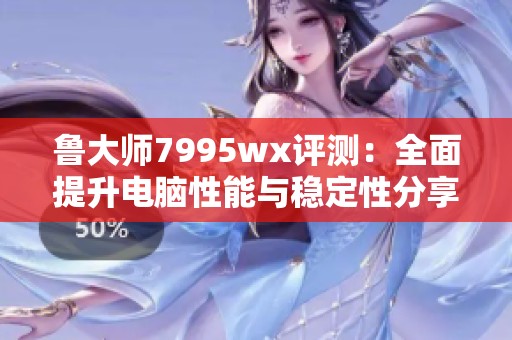 鲁大师7995wx评测：全面提升电脑性能与稳定性分享