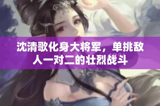 沈清歌化身大将军，单挑敌人一对二的壮烈战斗