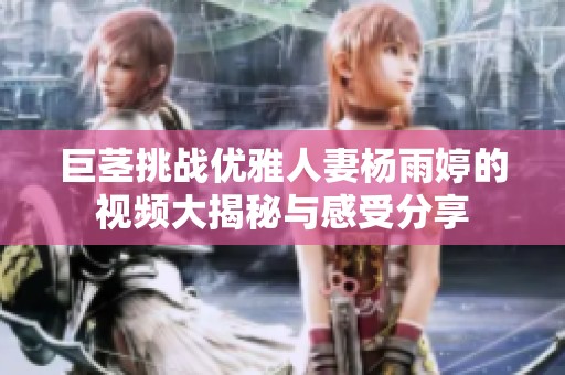 巨茎挑战优雅人妻杨雨婷的视频大揭秘与感受分享