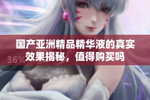 国产亚洲精品精华液的真实效果揭秘，值得购买吗