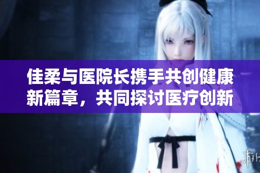 佳柔与医院长携手共创健康新篇章，共同探讨医疗创新发展