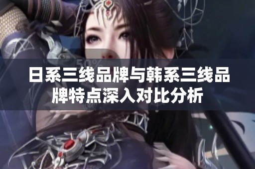 日系三线品牌与韩系三线品牌特点深入对比分析