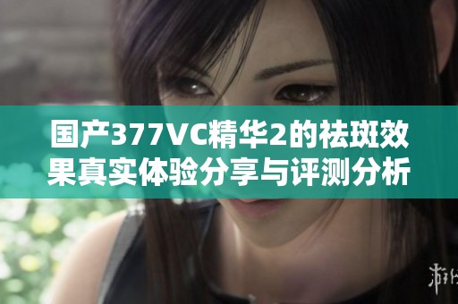 国产377VC精华2的祛斑效果真实体验分享与评测分析