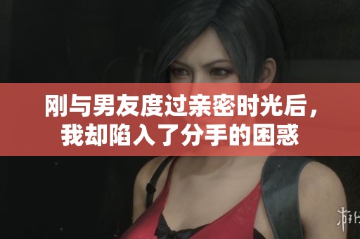 刚与男友度过亲密时光后，我却陷入了分手的困惑