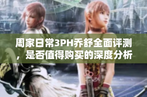 周家日常3PH乔舒全面评测，是否值得购买的深度分析