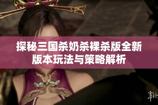 探秘三国杀奶杀裸杀版全新版本玩法与策略解析
