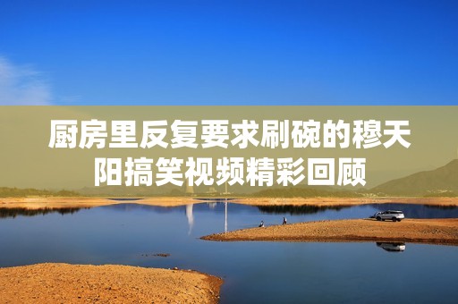 厨房里反复要求刷碗的穆天阳搞笑视频精彩回顾