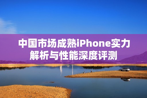 中国市场成熟iPhone实力解析与性能深度评测