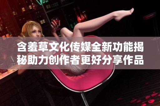 含羞草文化传媒全新功能揭秘助力创作者更好分享作品