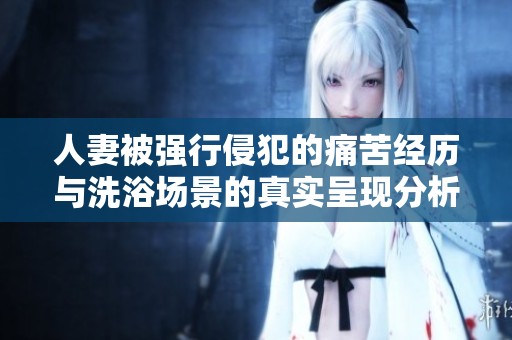 人妻被强行侵犯的痛苦经历与洗浴场景的真实呈现分析