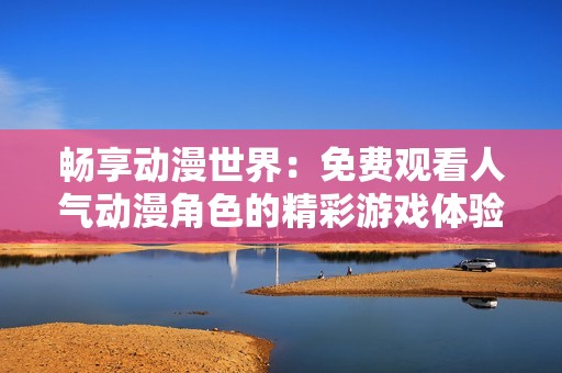 畅享动漫世界：免费观看人气动漫角色的精彩游戏体验