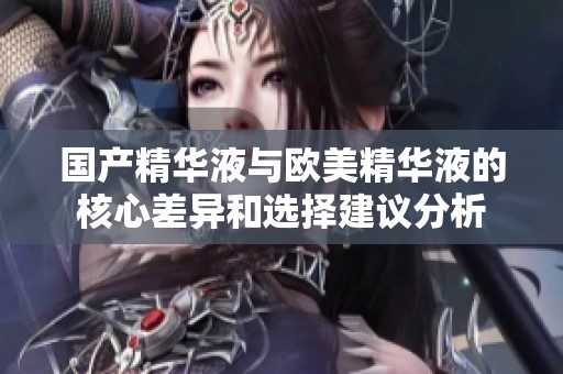 国产精华液与欧美精华液的核心差异和选择建议分析