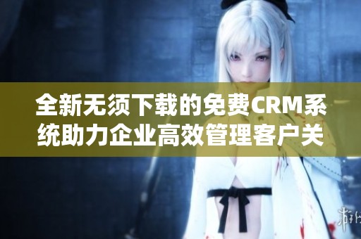 全新无须下载的免费CRM系统助力企业高效管理客户关系