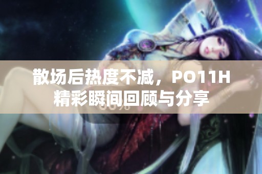 散场后热度不减，PO11H精彩瞬间回顾与分享