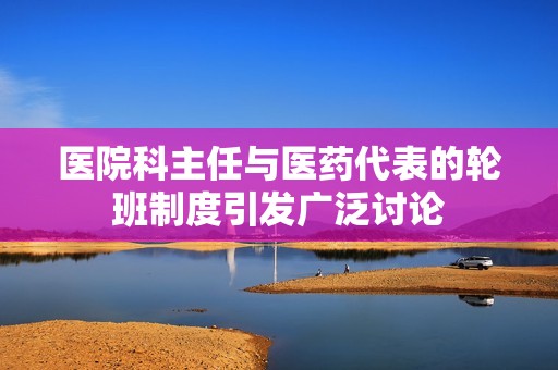 医院科主任与医药代表的轮班制度引发广泛讨论