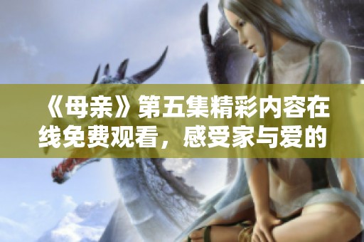 《母亲》第五集精彩内容在线免费观看，感受家与爱的感动