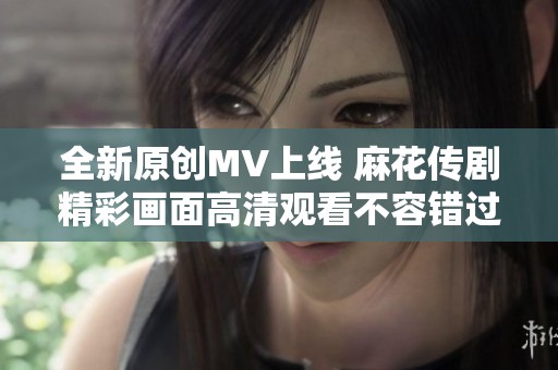 全新原创MV上线 麻花传剧精彩画面高清观看不容错过