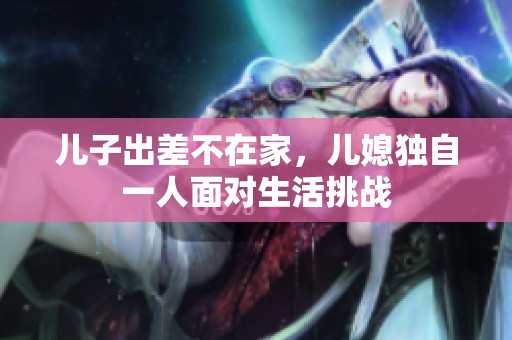 儿子出差不在家，儿媳独自一人面对生活挑战