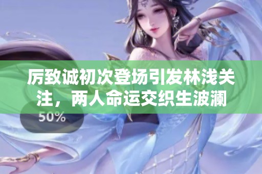 厉致诚初次登场引发林浅关注，两人命运交织生波澜