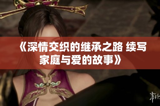 《深情交织的继承之路 续写家庭与爱的故事》