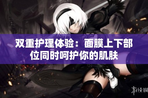 双重护理体验：面膜上下部位同时呵护你的肌肤