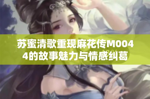 苏蜜清歌重现麻花传M0044的故事魅力与情感纠葛