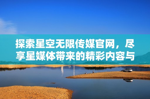 探索星空无限传媒官网，尽享星媒体带来的精彩内容与动态资讯