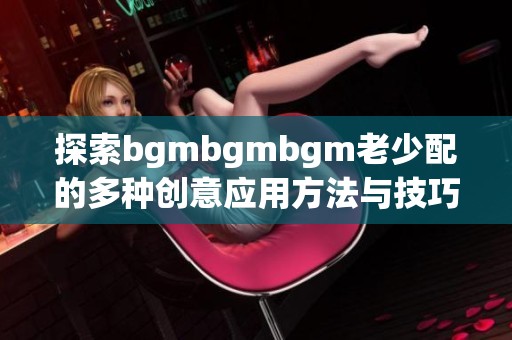 探索bgmbgmbgm老少配的多种创意应用方法与技巧