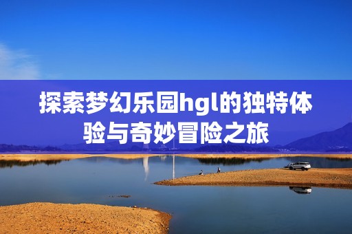 探索梦幻乐园hgl的独特体验与奇妙冒险之旅