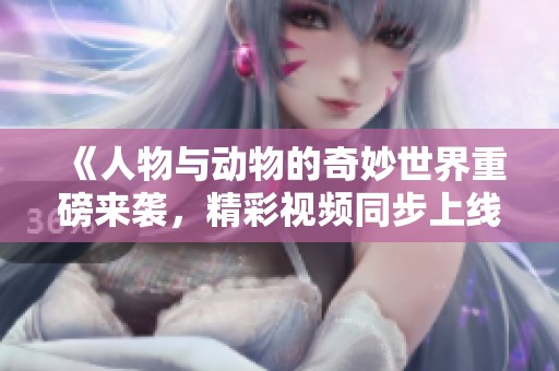 《人物与动物的奇妙世界重磅来袭，精彩视频同步上线》