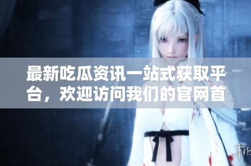 最新吃瓜资讯一站式获取平台，欢迎访问我们的官网首页！