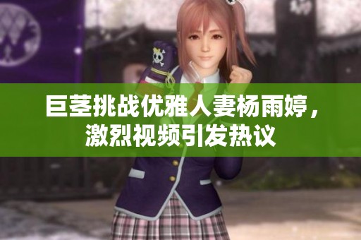 巨茎挑战优雅人妻杨雨婷，激烈视频引发热议