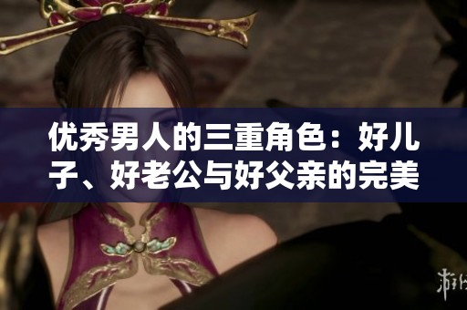 优秀男人的三重角色：好儿子、好老公与好父亲的完美结合